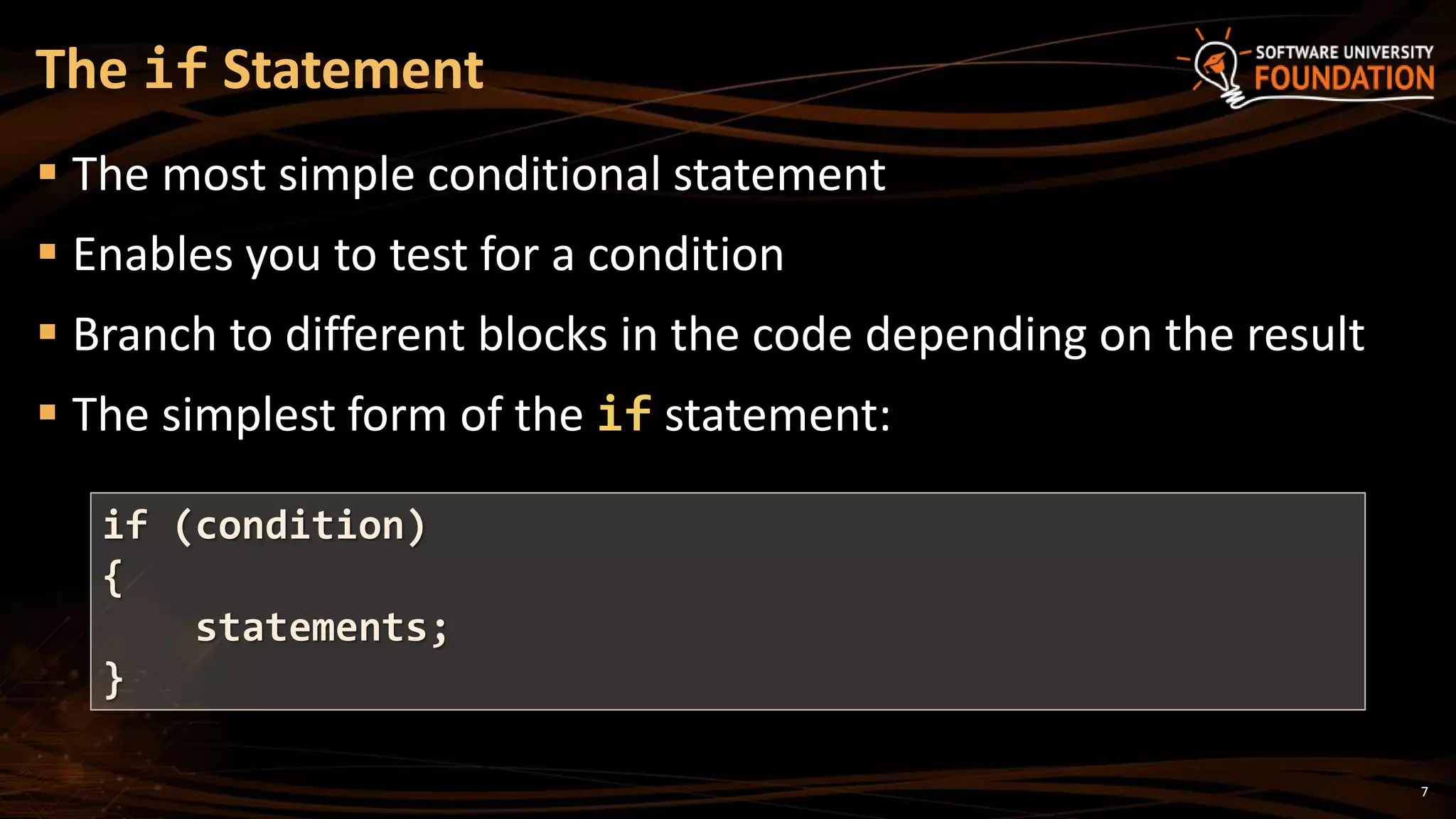 7
 The most simple conditional statement
 Enables you to test for a condition
 Branch to different blocks in the code depending on the result
 The simplest form of the if statement:
The if Statement
if (condition)
{
statements;
}
 