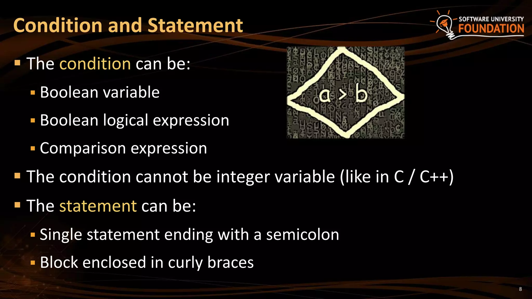 8
 The condition can be:
 Boolean variable
 Boolean logical expression
 Comparison expression
 The condition cannot be integer variable (like in C / C++)
 The statement can be:
 Single statement ending with a semicolon
 Block enclosed in curly braces
Condition and Statement
 