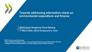 Towards addressing information needs on
environmental expenditure and finance
OECD Green Budgeting Virtual Meeting
17 March 2020, OECD Headquarters, Paris
OECD Environment Directorate
● Mauro Migotto & Myriam Linster: Environmental Performance and Information Division
● Raphaël Jachnik & Mireille Martini: Climate, Biodiversity and Water Division
 