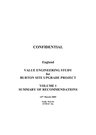 CONFIDENTIAL
England
VALUE ENGINEERING STUDY
for
BURTON SITE UPGRADE PROJECT
VOLUME 1
SUMMARY OF RECOMMENDATIONS
14th
March 2005
Sandy McLure
AVERAC Inc.
 