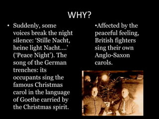 WHY?
• Suddenly, some
voices break the night
silence: ‘Stille Nacht,
heine light Nacht….’
(‘Peace Night’). The
song of the German
trenches: its
occupants sing the
famous Christmas
carol in the language
of Goethe carried by
the Christmas spirit.
•Affected by the
peaceful feeling,
British fighters
sing their own
Anglo-Saxon
carols.
 