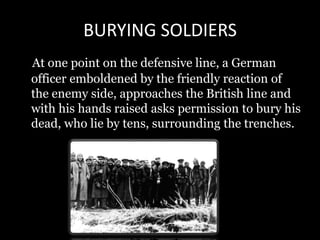 BURYING SOLDIERS
At one point on the defensive line, a German
officer emboldened by the friendly reaction of
the enemy side, approaches the British line and
with his hands raised asks permission to bury his
dead, who lie by tens, surrounding the trenches.
 