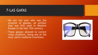 7-LAS GAFAS
• We are not sure who was the
inventor of glasses, an artifact
that was first used in Western
Europe in the late 13th century.
• These glasses allowed to correct
vision problems, being one of the
most useful medieval inventions.
 