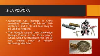 3-LA PÓLVORA
• Gunpowder was invented in China
sometime between the 9th and 11th
centuries, and it did not take long to
be used in weapons.
• The Mongols spread their knowledge
through Eurasia in the 13th century,
which would revolutionize the art of
war, leaving much of military
technology obsolete.
 