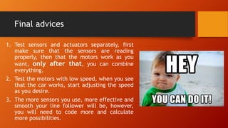 Final advices
1. Test sensors and actuators separately, first
make sure that the sensors are reading
properly, then that the motors work as you
want, only after that, you can combine
everything.
2. Test the motors with low speed, when you see
that the car works, start adjusting the speed
as you desire.
3. The more sensors you use, more effective and
smooth your line follower will be, however,
you will need to code more and calculate
more possibilities.
 
