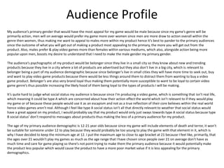 Audience Profile
My audience’s primary gender that would have the most appeal for my game would be male because since my game’s genre will be
primarily action, men will on average would prefer my game more over women since men are more draw to action overall within the
genre then women, thus making me want to appeal to males more within my product hence it’s best to pander to the primary audiences
since the outcome of what you will get out of making a product most appealing to the primary, the more you will get out from the
product. Also, males prefer & play video games more than females within various mediums, which also, alongside action being more
popular upon men, boosts my desire to understand that I need to make the male gender my primary gender.
The audience’s psychographic of my product would be belonger since they live in a small city so they know about new and trending
products because they live in a city where a lot of products are advertised but they also don’t live in a big city, which is relevant to
belonger being a part of my audience demographic because since belonger’s live in small cities they will have more time to seek out, buy
and want to play video game products because there would be less things around them to distract them from wanting to buy a video
game product. Belonger’s are also very brand loyal thus making them potentially more susceptible to want to be loyal to certain video
game genre’s thus possible increasing the likely hood of them being loyal to the types of products I will be making.
It’s quite hard to judge what social status my audience is because since I’m producing a video game, which is something that isn’t real life,
which meaning it could be type A which are concerned about how their action effect the world which isn’t relevant to if they would play
my game or of because these people would use it as an escapism and not as a true reflection of their core believes within the real world
hence video games aren’t real. Although I feel like type A social status isn’t all that directly relevant to weather that social status would
have a great appeal on my product, I would probably say that my product would only just sways towards type A social status because type
B social status’ don’t respond to messages about products thus making the less of a primary audience for my product.
The age of my primary audience demographic is 12-21 year olds because since my game will include elements of death and terror, it won’t
be suitable for someone under 12 to play because they would probably be too young to play the game with that element in it, which is
why I have decided to keep the minimum age at 12. I put the maximum age to close to age bracket at 21 because I feel like, primarily, that
the ages over 21 wouldn’t play my games as much as the age range that I have chosen since people over 21 on average don’t have as
much time and care for game playing so there’s not point trying to make them the primary audience because it would potentially make
the product less popular which would cause the product to have a more poor market value if it is less appealing for the primary
demographics.
 