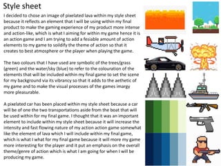 Style sheet
I decided to chose an image of pixelated lava within my style sheet
because it reflects an element that I will be using within my final
product to make the gaming experience of my product more intense
and action-like, which is what I aiming for within my game hence it is
an action game and I am trying to add a fesiable amount of action
elements to my game to soildify the theme of action so that it
creates to best atmosphere or the player when playing the game.
The two colours that I have used are symbolic of the trees/grass
(green) and the water/sky (blue) to refer to the colouration of the
elements that will be included within my final game to set the scene
for my background via its vibrancy so that it adds to the aethetic of
my game and to make the visual processes of the games imargy
more pleasurable.
A pixelated car has been placed within my style sheet because a car
will be of one the two transportations aside from the boat that will
be used within for my final game. I thought that it was an important
element to include within my style sheet because it will increase the
intensity and fast flowing nature of my action action game somewhat
like the element of lava which I will include within my final game,
which is what I what for my final game because it will more my game
more interesting for the player and it put an emphasis on the overall
theme/genre of action which is what I am going for when I will be
producing my game.
 