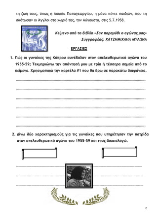 2
τη ζωή τους, όπως η Λουκία Παπαγεωργίου, η μάνα πέντε παιδιών, που τη
σκότωσαν οι Άγγλοι στο χωριό της, τον Αύγουστο, στις 5.7.1958.
Κείμενο από το βιβλίο «Σαν παραμύθι ο αγώνας μας»
Συγγραφέας: ΧΑΤΖΗΜΙΧΑΗΛ ΜΥΛΩΝΑ
ΕΡΓΑΣΙΕΣ
1. Πώς οι γυναίκες της Κύπρου συνέβαλαν στον απελευθερωτικό αγώνα του
1955-59; Τεκμηριώνω την απάντησή μου με τρία ή τέσσερα σημεία από το
κείμενο. Χρησιμοποιώ την καρτέλα #1 που θα βρω σε παρακάτω διαφάνεια.
…………………………………………………………………………………………………………………………….
…………………………………………………………………………………………………………………………….
…………………………………………………………………………………………………………………………….
…………………………………………………………………………………………………………………………….
…………………………………………………………………………………………………………………………….
…………………………………………………………………………………………………………………………….
2. Δίνω δύο χαρακτηρισμούς για τις γυναίκες που υπηρέτησαν την πατρίδα
στον απελευθερωτικό αγώνα του 1955-59 και τους δικαιολογώ.
………………………………………………… …………………………………………………………
………………………………………………… …………………………………………………………
………………………………………………… …………………………………………………………
 