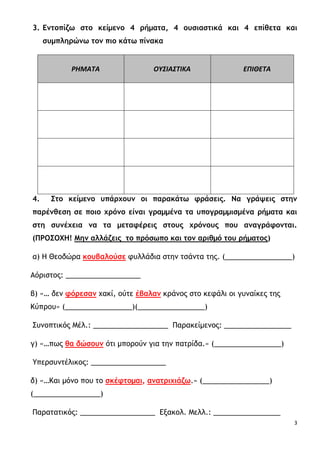 3
3. Εντοπίζω στο κείμενο 4 ρήματα, 4 ουσιαστικά και 4 επίθετα και
συμπληρώνω τον πιο κάτω πίνακα
ΡΗΜΑΤΑ ΟΥΣΙΑΣΤΙΚΑ ΕΠΙΘΕΤΑ
4. Στο κείμενο υπάρχουν οι παρακάτω φράσεις. Να γράψεις στην
παρένθεση σε ποιο χρόνο είναι γραμμένα τα υπογραμμισμένα ρήματα και
στη συνέχεια να τα μεταφέρεις στους χρόνους που αναγράφονται.
(ΠΡΟΣΟΧΗ! Μην αλλάζεις το πρόσωπο και τον αριθμό του ρήματος)
α) Η Θεοδώρα κουβαλούσε φυλλάδια στην τσάντα της. (_________________)
Αόριστος: ___________________
β) «… δεν φόρεσαν χακί, ούτε έβαλαν κράνος στο κεφάλι οι γυναίκες της
Κύπρου» (_________________)(_________________)
Συνοπτικός Μέλ.: ___________________ Παρακείμενος: _________________
γ) «…πως θα δώσουν ότι μπορούν για την πατρίδα.» (_________________)
Υπερσυντέλικος: ___________________
δ) «…Και μόνο που το σκέφτομαι, ανατριχιάζω.» (_________________)
(_________________)
Παρατατικός: ___________________ Εξακολ. Μελλ.: _________________
 