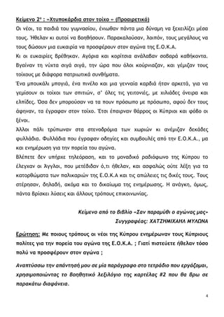 4
Κείμενο 2ο
: «Χτυποκάρδια στον τοίχο » (Προαιρετικό)
Οι νέοι, τα παιδιά του γυμνασίου, ένιωθαν πάντα μια δύναμη να ξεχειλίζει μέσα
τους. Ήθελαν κι αυτοί να βοηθήσουν. Παρακαλούσαν, λοιπόν, τους μεγάλους να
τους δώσουν μια ευκαιρία να προσφέρουν στον αγώνα της Ε.Ο.Κ.Α.
Κι οι ευκαιρίες βρέθηκαν. Αγόρια και κορίτσια ανάλαβαν σοβαρά καθήκοντα.
Βγαίναν τη νύχτα σιγά σιγά, την ώρα που όλοι κούρνιαζαν, και γέμιζαν τους
τοίχους με διάφορα πατριωτικά συνθήματα.
Ένα μπουκάλι μπογιά, ένα πινέλο και μια γενναία καρδιά ήταν αρκετά, για να
γεμίσουν οι τοίχοι των σπιτιών, σ’ όλες τις γειτονιές, με χιλιάδες όνειρα και
ελπίδες. Όσα δεν μπορούσαν να τα πουν πρόσωπο με πρόσωπο, αφού δεν τους
άφηναν, τα έγραφαν στον τοίχο. Έτσι έπαιρναν θάρρος οι Κύπριοι και φόβο οι
ξένοι.
Άλλοι πάλι τρύπωναν στα στενοδρόμια των χωριών κι ανέμιζαν δεκάδες
φυλλάδια. Φυλλάδια που έγραφαν οδηγίες και συμβουλές από την Ε.Ο.Κ.Α., μα
και ενημέρωση για την πορεία του αγώνα.
Βλέπετε δεν υπήρχε τηλεόραση, και το μοναδικό ραδιόφωνο της Κύπρου το
έλεγχαν οι Άγγλοι, που μετέδιδαν ό,τι ήθελαν, και ασφαλώς ούτε λέξη για τα
κατορθώματα των παλικαριών της Ε.Ο.Κ.Α και τις απώλειες τις δικές τους. Τους
στέρησαν, δηλαδή, ακόμα και το δικαίωμα της ενημέρωσης. Η ανάγκη, όμως,
πάντα βρίσκει λύσεις και άλλους τρόπους επικοινωνίας.
Κείμενο από το βιβλίο «Σαν παραμύθι ο αγώνας μας»
Συγγραφέας: ΧΑΤΖΗΜΙΧΑΗΛ ΜΥΛΩΝΑ
Ερώτηση: Με ποιους τρόπους οι νέοι της Κύπρου ενημέρωναν τους Κύπριους
πολίτες για την πορεία του αγώνα της Ε.Ο.Κ.Α. ; Γιατί πιστεύετε ήθελαν τόσο
πολύ να προσφέρουν στον αγώνα ;
Αναπτύσσω την απάντησή μου σε μία παράγραφο στο τετράδιο που εργάζομαι,
χρησιμοποιώντας το βοηθητικό λεξιλόγιο της καρτέλας #2 που θα βρω σε
παρακάτω διαφάνεια.
 