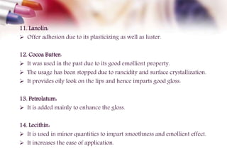 11. Lanolin:
 Offer adhesion due to its plasticizing as well as luster.
12. Cocoa Butter:
 It was used in the past due to its good emollient property.
 The usage has been stopped due to rancidity and surface crystallization.
 It provides oily look on the lips and hence imparts good gloss.
13. Petrolatum:
 It is added mainly to enhance the gloss.
14. Lecithin:
 It is used in minor quantities to impart smoothness and emollient effect.
 It increases the ease of application.
 