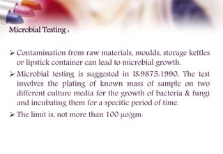 Microbial Testing :
 Contamination from raw materials, moulds, storage kettles
or lipstick container can lead to microbial growth.
 Microbial testing is suggested in IS:9875:1990, The test
involves the plating of known mass of sample on two
different culture media for the growth of bacteria & fungi
and incubating them for a specific period of time.
 The limit is, not more than 100 µo/gm.
 