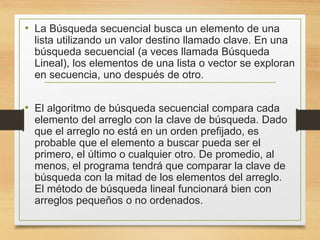 • La Búsqueda secuencial busca un elemento de una
lista utilizando un valor destino llamado clave. En una
búsqueda secuencial (a veces llamada Búsqueda
Lineal), los elementos de una lista o vector se exploran
en secuencia, uno después de otro.
• El algoritmo de búsqueda secuencial compara cada
elemento del arreglo con la clave de búsqueda. Dado
que el arreglo no está en un orden prefijado, es
probable que el elemento a buscar pueda ser el
primero, el último o cualquier otro. De promedio, al
menos, el programa tendrá que comparar la clave de
búsqueda con la mitad de los elementos del arreglo.
El método de búsqueda lineal funcionará bien con
arreglos pequeños o no ordenados.
 
