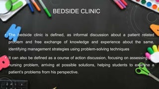 BEDSIDE CLINIC
• The bedside clinic is defined, as informal discussion about a patient related
problem and free exchange of knowledge and experience about the same,
identifying management strategies using problem-solving techniques
• It can also be defined as a course of action discussion, focusing on assessing the
nursing problem, arriving at possible solutions, helping students to examine a
patient’s problems from his perspective.
 