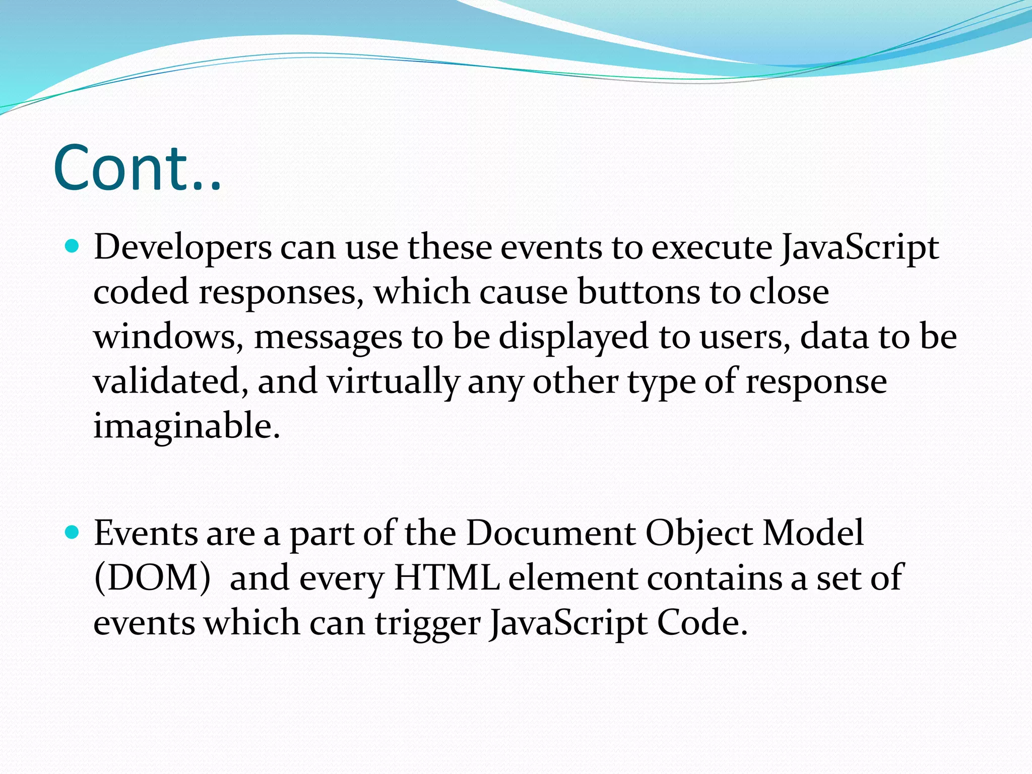 Cont..
 Developers can use these events to execute JavaScript
coded responses, which cause buttons to close
windows, messages to be displayed to users, data to be
validated, and virtually any other type of response
imaginable.
 Events are a part of the Document Object Model
(DOM) and every HTML element contains a set of
events which can trigger JavaScript Code.
 