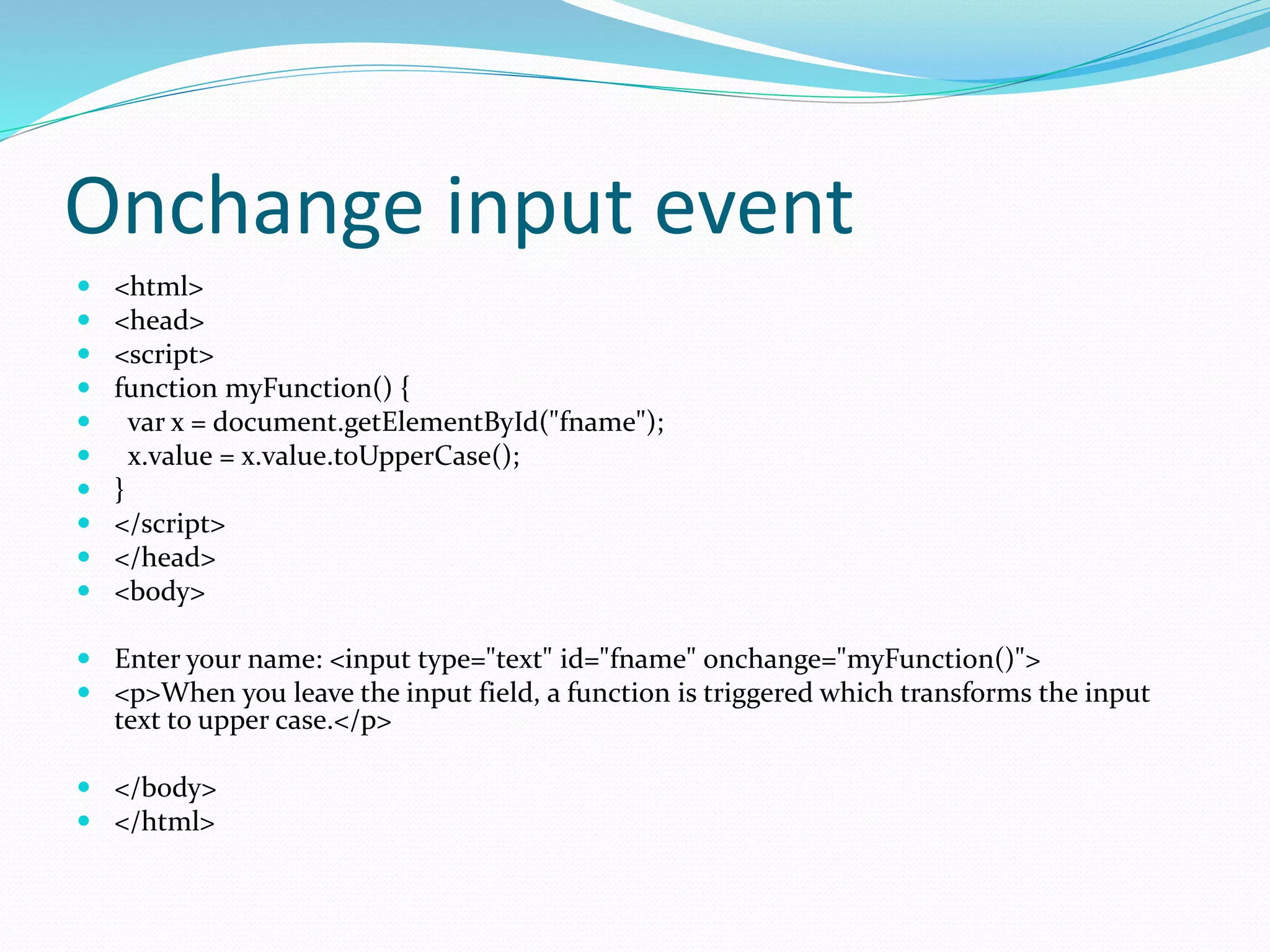 Onchange input event
 <html>
 <head>
 <script>
 function myFunction() {
 var x = document.getElementById("fname");
 x.value = x.value.toUpperCase();
 }
 </script>
 </head>
 <body>
 Enter your name: <input type="text" id="fname" onchange="myFunction()">
 <p>When you leave the input field, a function is triggered which transforms the input
text to upper case.</p>
 </body>
 </html>
 