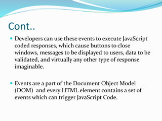 Cont..
 Developers can use these events to execute JavaScript
coded responses, which cause buttons to close
windows, messages to be displayed to users, data to be
validated, and virtually any other type of response
imaginable.
 Events are a part of the Document Object Model
(DOM) and every HTML element contains a set of
events which can trigger JavaScript Code.
 