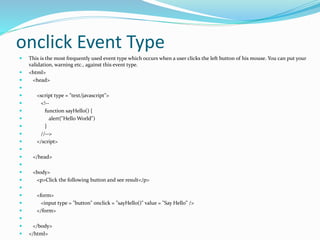onclick Event Type
 This is the most frequently used event type which occurs when a user clicks the left button of his mouse. You can put your
validation, warning etc., against this event type.
 <html>
 <head>

 <script type = "text/javascript">
 <!--
 function sayHello() {
 alert("Hello World")
 }
 //-->
 </script>

 </head>

 <body>
 <p>Click the following button and see result</p>

 <form>
 <input type = "button" onclick = "sayHello()" value = "Say Hello" />
 </form>

 </body>
 </html>
 