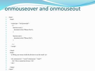 onmouseover and onmouseout
 <html>
 <head>

 <script type = "text/javascript">
 <!--
 function over() {
 document.write ("Mouse Over");
 }

 function out() {
 document.write ("Mouse Out");
 }

 //-->
 </script>

 </head>
 <body>
 <p>Bring your mouse inside the division to see the result:</p>

 <div onmouseover = "over()" onmouseout = "out()">
 <h2> This is inside the division </h2>
 </div>

 </body>
 </html>
 