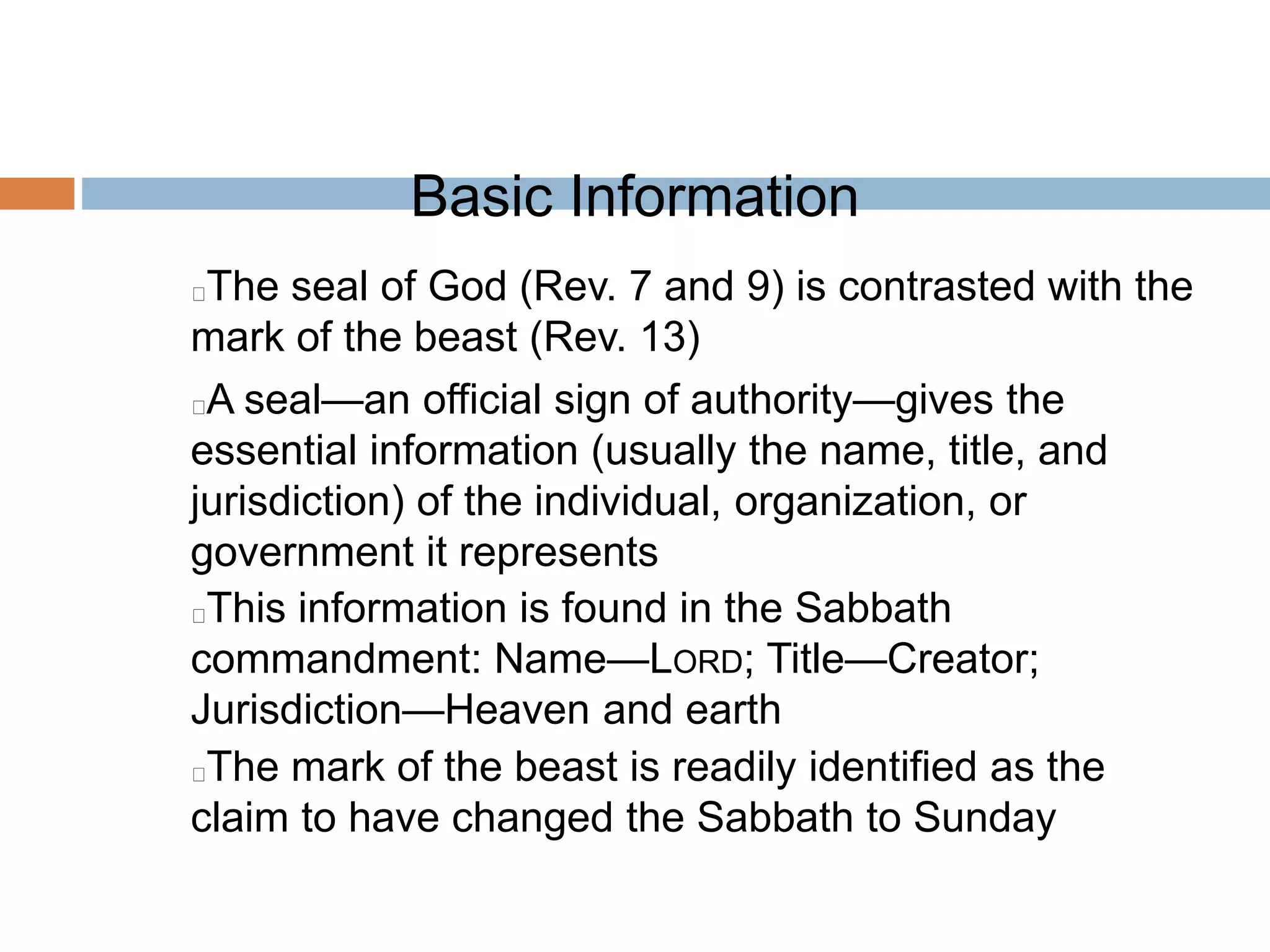 Basic Information
The seal of God (Rev. 7 and 9) is contrasted with the
mark of the beast (Rev. 13)
A seal—an official sign of authority—gives the
essential information (usually the name, title, and
jurisdiction) of the individual, organization, or
government it represents
This information is found in the Sabbath
commandment: Name—LORD; Title—Creator;
Jurisdiction—Heaven and earth
The mark of the beast is readily identified as the
claim to have changed the Sabbath to Sunday
 