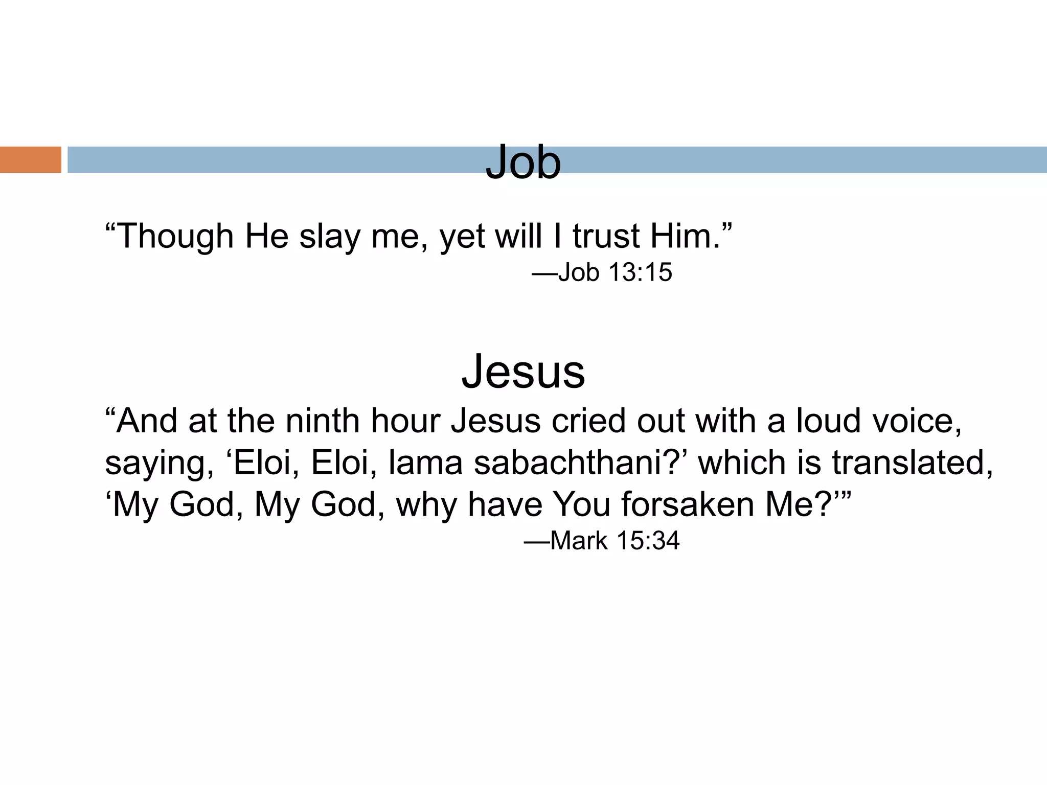 Job
“Though He slay me, yet will I trust Him.”
—Job 13:15
Jesus
“And at the ninth hour Jesus cried out with a loud voice,
saying, ‘Eloi, Eloi, lama sabachthani?’ which is translated,
‘My God, My God, why have You forsaken Me?’”
—Mark 15:34
 