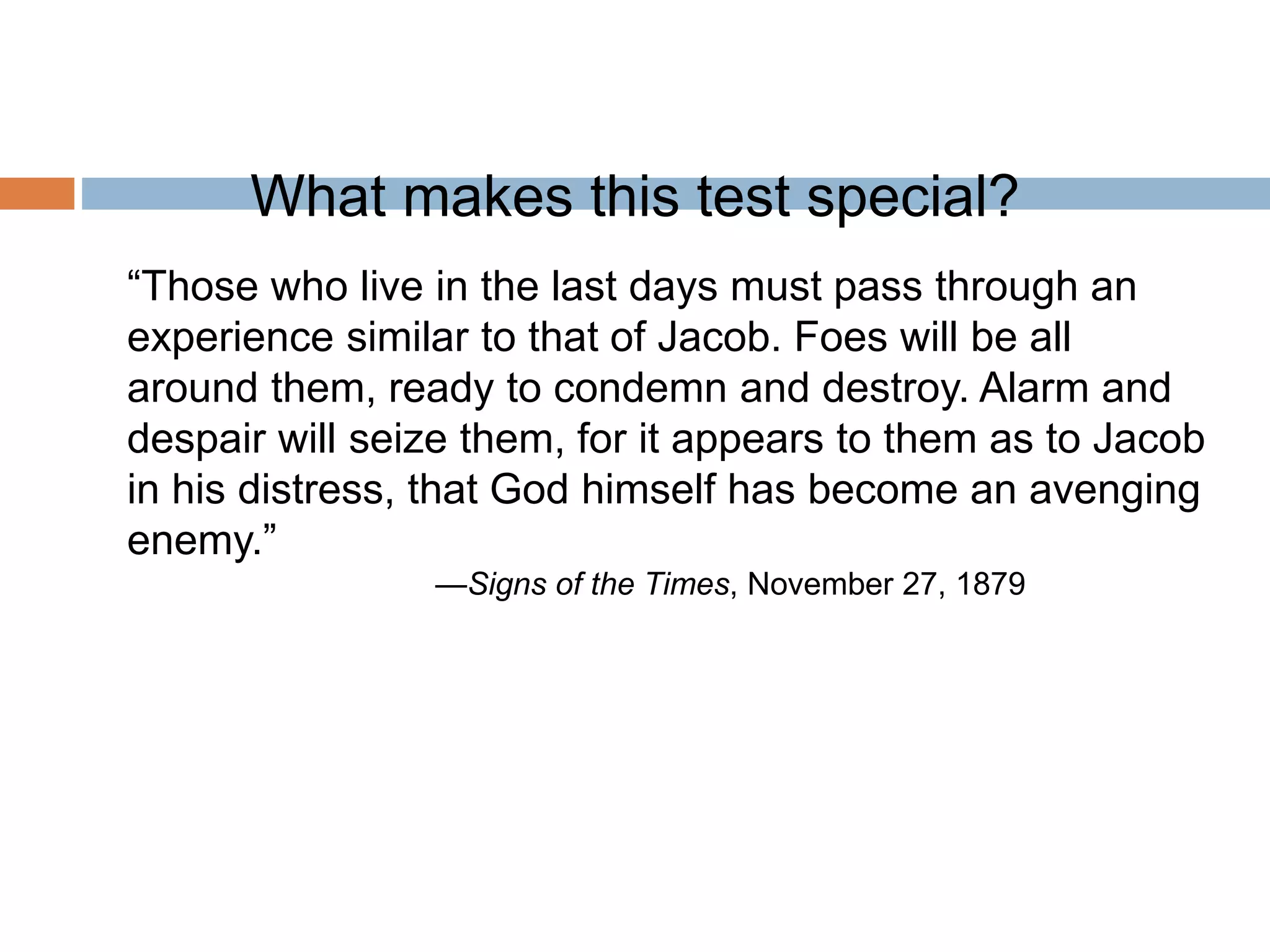 What makes this test special?
“Those who live in the last days must pass through an
experience similar to that of Jacob. Foes will be all
around them, ready to condemn and destroy. Alarm and
despair will seize them, for it appears to them as to Jacob
in his distress, that God himself has become an avenging
enemy.”
—Signs of the Times, November 27, 1879
 