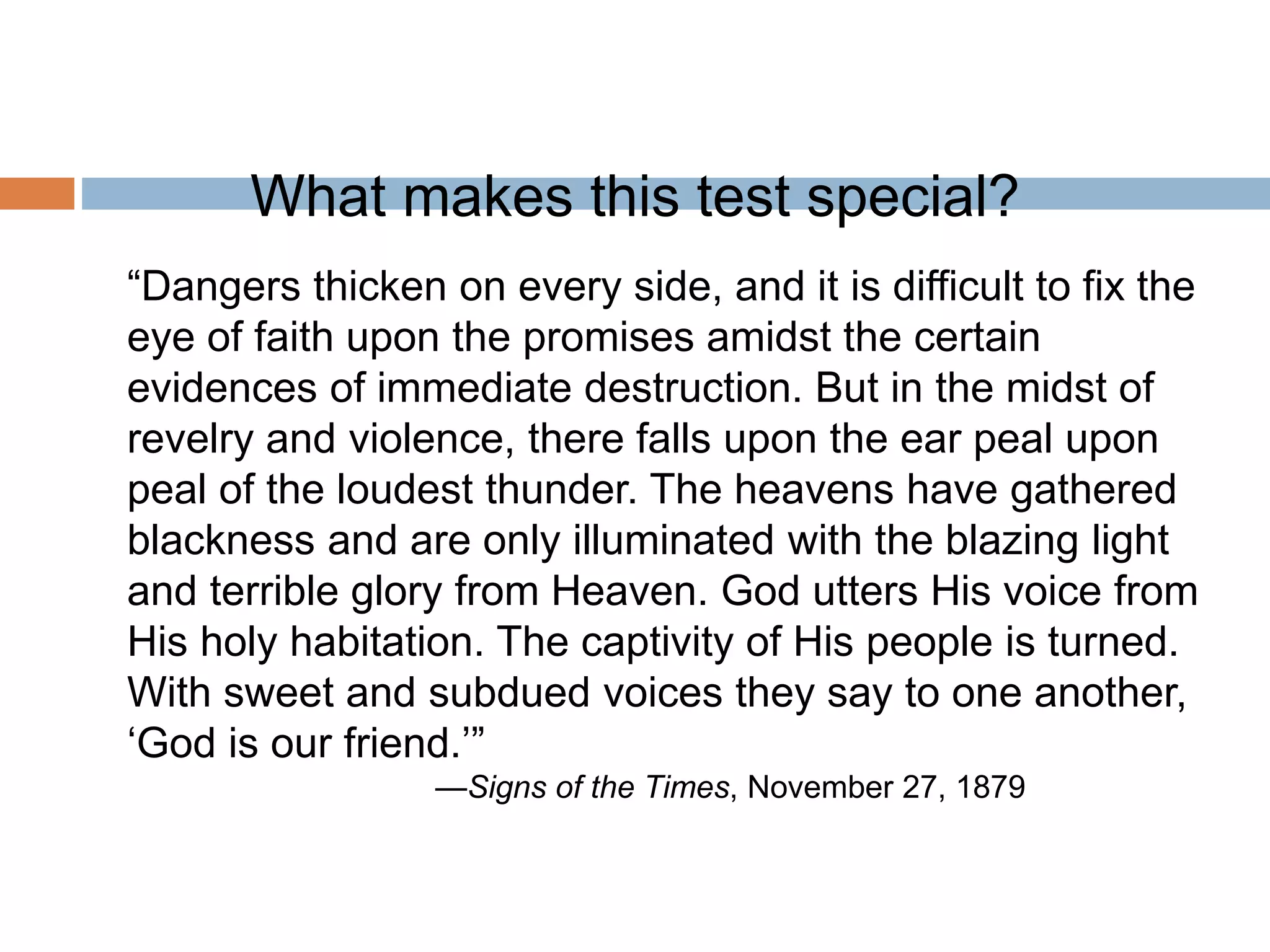 What makes this test special?
“Dangers thicken on every side, and it is difficult to fix the
eye of faith upon the promises amidst the certain
evidences of immediate destruction. But in the midst of
revelry and violence, there falls upon the ear peal upon
peal of the loudest thunder. The heavens have gathered
blackness and are only illuminated with the blazing light
and terrible glory from Heaven. God utters His voice from
His holy habitation. The captivity of His people is turned.
With sweet and subdued voices they say to one another,
‘God is our friend.’”
—Signs of the Times, November 27, 1879
 