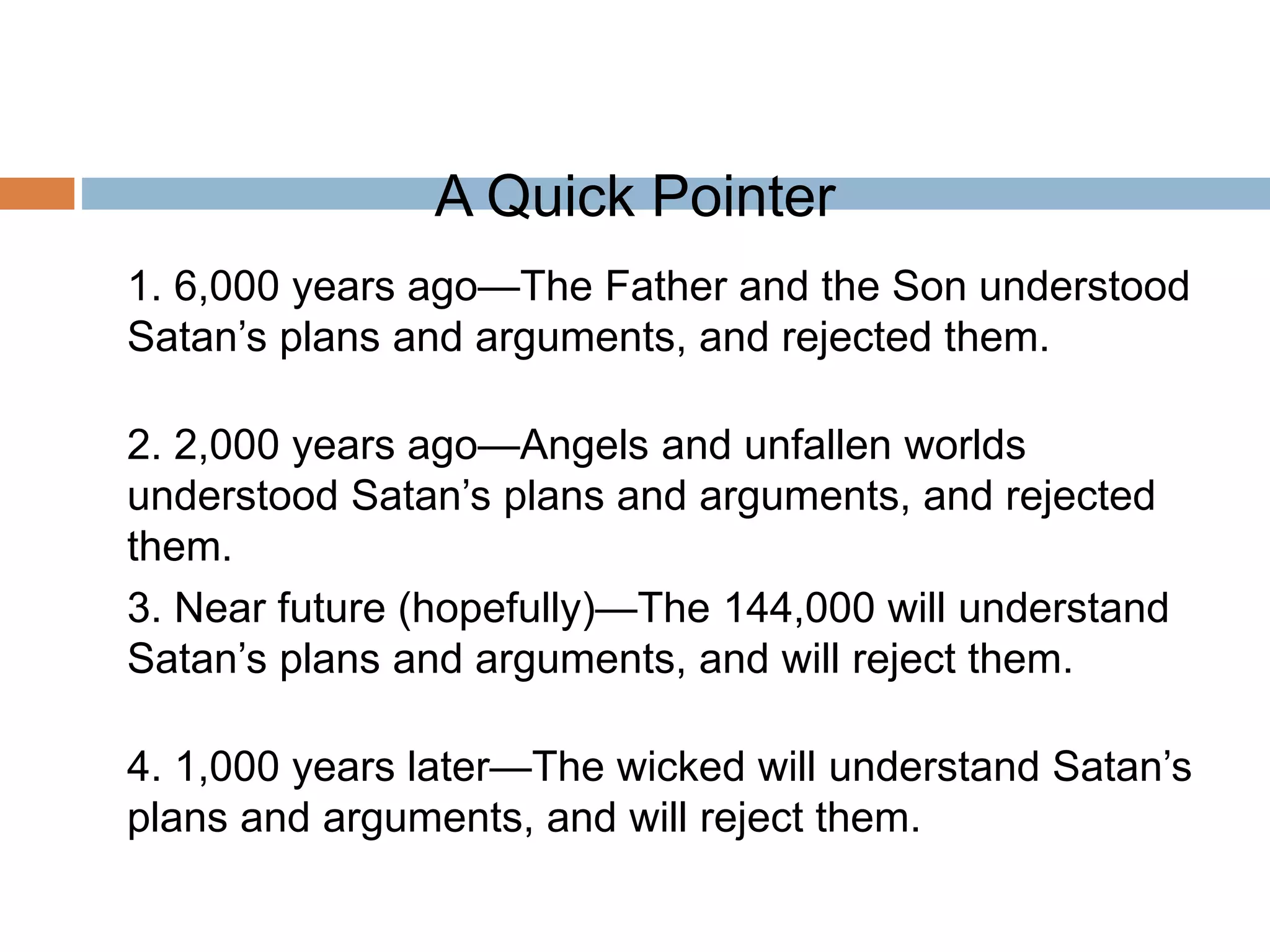 A Quick Pointer
1. 6,000 years ago—The Father and the Son understood
Satan’s plans and arguments, and rejected them.
2. 2,000 years ago—Angels and unfallen worlds
understood Satan’s plans and arguments, and rejected
them.
3. Near future (hopefully)—The 144,000 will understand
Satan’s plans and arguments, and will reject them.
4. 1,000 years later—The wicked will understand Satan’s
plans and arguments, and will reject them.
 