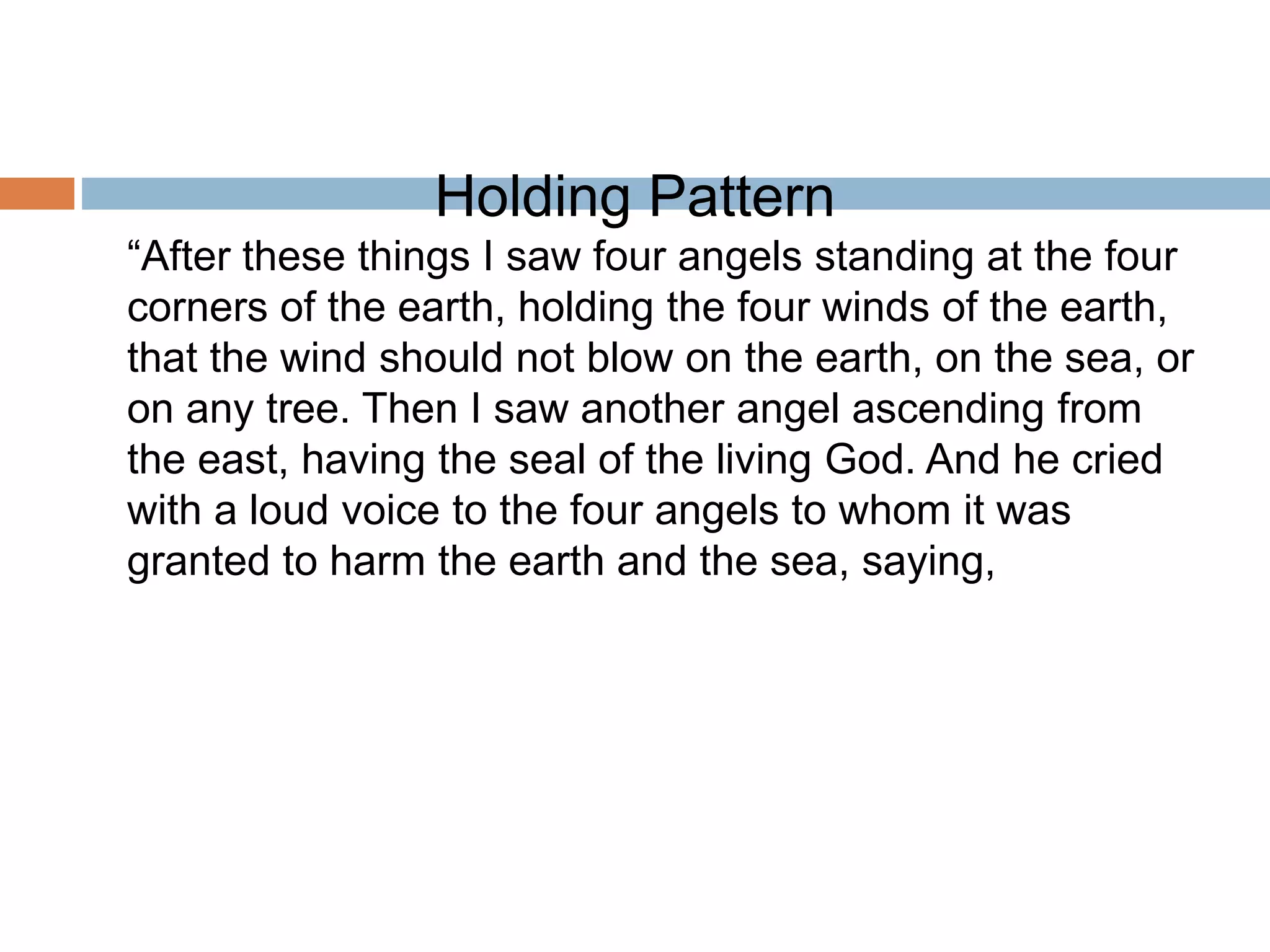 Holding Pattern
“After these things I saw four angels standing at the four
corners of the earth, holding the four winds of the earth,
that the wind should not blow on the earth, on the sea, or
on any tree. Then I saw another angel ascending from
the east, having the seal of the living God. And he cried
with a loud voice to the four angels to whom it was
granted to harm the earth and the sea, saying,
 