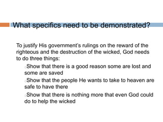 What specifics need to be demonstrated?
To justify His government’s rulings on the reward of the
righteous and the destruction of the wicked, God needs
to do three things:
Show that there is a good reason some are lost and
some are saved
Show that the people He wants to take to heaven are
safe to have there
Show that there is nothing more that even God could
do to help the wicked
 