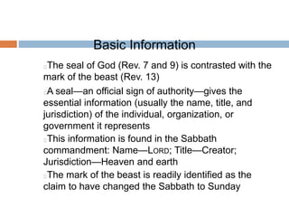 Basic Information
The seal of God (Rev. 7 and 9) is contrasted with the
mark of the beast (Rev. 13)
A seal—an official sign of authority—gives the
essential information (usually the name, title, and
jurisdiction) of the individual, organization, or
government it represents
This information is found in the Sabbath
commandment: Name—LORD; Title—Creator;
Jurisdiction—Heaven and earth
The mark of the beast is readily identified as the
claim to have changed the Sabbath to Sunday
 