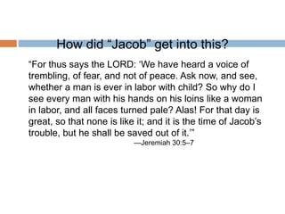 How did “Jacob” get into this?
“For thus says the LORD: ‘We have heard a voice of
trembling, of fear, and not of peace. Ask now, and see,
whether a man is ever in labor with child? So why do I
see every man with his hands on his loins like a woman
in labor, and all faces turned pale? Alas! For that day is
great, so that none is like it; and it is the time of Jacob’s
trouble, but he shall be saved out of it.’”
—Jeremiah 30:5–7
 
