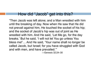 How did “Jacob” get into this?
“Then Jacob was left alone; and a Man wrestled with him
until the breaking of day. Now when He saw that He did
not prevail against him, He touched the socket of his hip;
and the socket of Jacob’s hip was out of joint as He
wrestled with him. And He said, ‘Let Me go, for the day
breaks.’ But he said, ‘I will not let You go unless You
bless me!’… And He said, ‘Your name shall no longer be
called Jacob, but Israel; for you have struggled with God
and with men, and have prevailed.’”
—Genesis 32:24–30
 