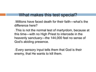 What makes this test special?
Millions have faced death for their faith—what’s the
difference here?
This is not the normal test of martyrdom, because at
this time—with no High Priest to intercede in the
heavenly sanctuary—the 144,000 feel no sense of
God’s abiding presence.
Every sensory input tells them that God is their
enemy, that He wants to kill them.
 
