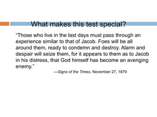 What makes this test special?
“Those who live in the last days must pass through an
experience similar to that of Jacob. Foes will be all
around them, ready to condemn and destroy. Alarm and
despair will seize them, for it appears to them as to Jacob
in his distress, that God himself has become an avenging
enemy.”
—Signs of the Times, November 27, 1879
 