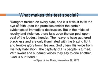 What makes this test special?
“Dangers thicken on every side, and it is difficult to fix the
eye of faith upon the promises amidst the certain
evidences of immediate destruction. But in the midst of
revelry and violence, there falls upon the ear peal upon
peal of the loudest thunder. The heavens have gathered
blackness and are only illuminated with the blazing light
and terrible glory from Heaven. God utters His voice from
His holy habitation. The captivity of His people is turned.
With sweet and subdued voices they say to one another,
‘God is our friend.’”
—Signs of the Times, November 27, 1879
 