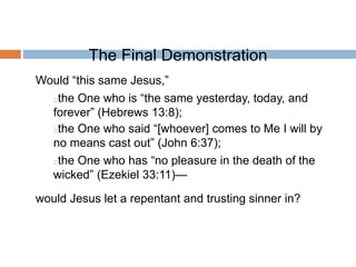 The Final Demonstration
Would “this same Jesus,”
the One who is “the same yesterday, today, and
forever” (Hebrews 13:8);
the One who said “[whoever] comes to Me I will by
no means cast out” (John 6:37);
the One who has “no pleasure in the death of the
wicked” (Ezekiel 33:11)—
would Jesus let a repentant and trusting sinner in?
 