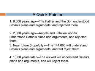 A Quick Pointer
1. 6,000 years ago—The Father and the Son understood
Satan’s plans and arguments, and rejected them.
2. 2,000 years ago—Angels and unfallen worlds
understood Satan’s plans and arguments, and rejected
them.
3. Near future (hopefully)—The 144,000 will understand
Satan’s plans and arguments, and will reject them.
4. 1,000 years later—The wicked will understand Satan’s
plans and arguments, and will reject them.
 
