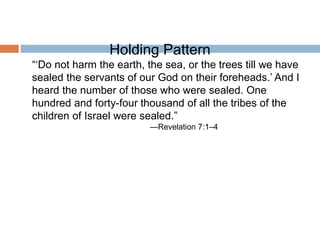 Holding Pattern
“‘Do not harm the earth, the sea, or the trees till we have
sealed the servants of our God on their foreheads.’ And I
heard the number of those who were sealed. One
hundred and forty-four thousand of all the tribes of the
children of Israel were sealed.”
—Revelation 7:1–4
 