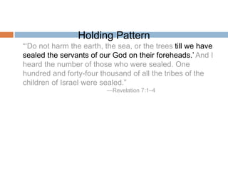 Holding Pattern
“‘Do not harm the earth, the sea, or the trees till we have
sealed the servants of our God on their foreheads.’ And I
heard the number of those who were sealed. One
hundred and forty-four thousand of all the tribes of the
children of Israel were sealed.”
—Revelation 7:1–4
 