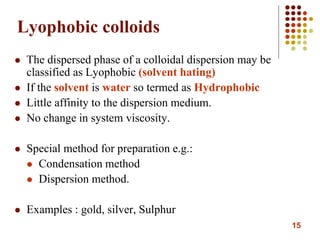 15
Lyophobic colloids
 The dispersed phase of a colloidal dispersion may be
classified as Lyophobic (solvent hating)
 If the solvent is water so termed as Hydrophobic
 Little affinity to the dispersion medium.
 No change in system viscosity.
 Special method for preparation e.g.:
 Condensation method
 Dispersion method.
 Examples : gold, silver, Sulphur
 