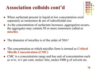 18
Association colloids cont’d
 When surfactant present in liquid at low concentration exist
separately as monomers & are of subcolloidal size
 As the concentration of surfactant increases ,aggregation occurs,
the aggregates may contain 50 or more monomers called as
micelles
 The diameter of micelles is of the order of 50Ao
 The concentration at which micelles form is termed as Critical
Micelle Concentration (CMC)
 CMC is a concentration range and has unit of concentration such
as w/w, w/v per cent, moles/ litre, moles/1000 g of solvent etc.
 