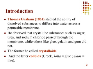 2
Introduction
 Thomas Graham (1861) studied the ability of
dissolved substances to diffuse into water across a
permeable membrane.
 He observed that crystalline substances such as sugar,
urea, and sodium chloride passed through the
membrane, while others like glue, gelatin and gum did
not.
 The former he called crystalloids
 And the latter colloids (Greek, kolla = glue ; eidos =
like).
 