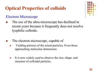 28
Optical Properties of colloids
Electron Microscope
 The use of the ultra-microscope has declined in
recent years because it frequently does not resolve
lyophilic colloids.
 The electron microscope, capable of
 Yielding pictures of the actual particles, Even those
approaching molecular dimensions
 It is now widely used to observe the size, shape, and
structure of colloidal particles.
 