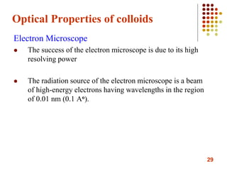 29
Optical Properties of colloids
Electron Microscope
 The success of the electron microscope is due to its high
resolving power
 The radiation source of the electron microscope is a beam
of high-energy electrons having wavelengths in the region
of 0.01 nm (0.1 Ao).
 