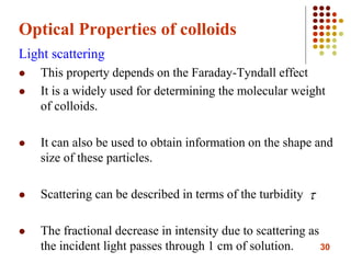 30
Optical Properties of colloids
Light scattering
 This property depends on the Faraday-Tyndall effect
 It is a widely used for determining the molecular weight
of colloids.
 It can also be used to obtain information on the shape and
size of these particles.
 Scattering can be described in terms of the turbidity
 The fractional decrease in intensity due to scattering as
the incident light passes through 1 cm of solution.

 