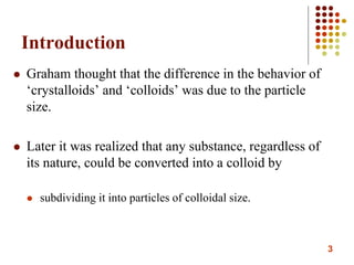 3
Introduction
 Graham thought that the difference in the behavior of
‘crystalloids’ and ‘colloids’ was due to the particle
size.
 Later it was realized that any substance, regardless of
its nature, could be converted into a colloid by
 subdividing it into particles of colloidal size.
 