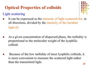 31
Optical Properties of colloids
Light scattering
 It can be expressed as the intensity of light scattered (Is), in
all directions, divided by the intensity of the incident
light (I)
 At a given concentration of dispersed phase, the turbidity is
proportional to the molecular weight of the lyophilic
colloid.
 Because of the low turbidity of most lyophilic colloids, it
is more convenient to measure the scattered light rather
than the transmitted light.
 