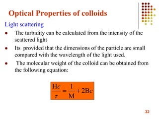 32
Optical Properties of colloids
Light scattering
 The turbidity can be calculated from the intensity of the
scattered light
 Its provided that the dimensions of the particle are small
compared with the wavelength of the light used.
 The molecular weight of the colloid can be obtained from
the following equation:
c
c




2
1

 