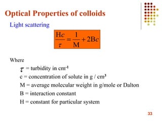 33
Optical Properties of colloids
Light scattering
Where
= turbidity in cm-1
c = concentration of solute in g / cm3
M = average molecular weight in g/mole or Dalton
B = interaction constant
H = constant for particular system
c
c




2
1


 